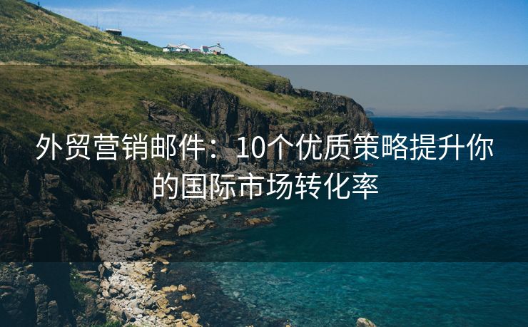 外贸营销邮件：10个优质策略提升你的国际市场转化率