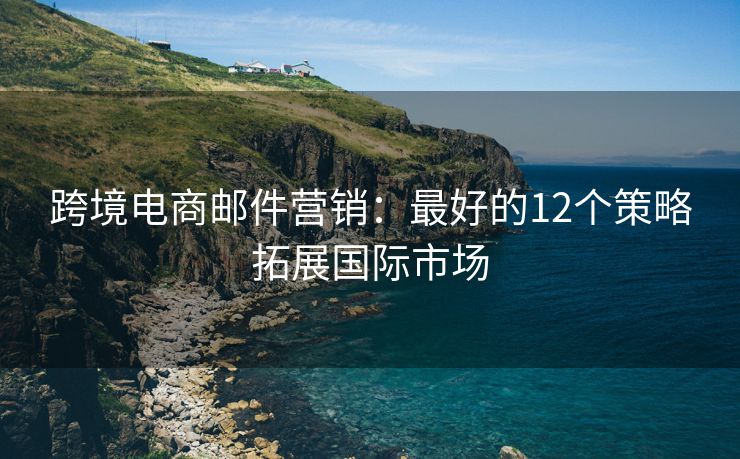 跨境电商邮件营销：最好的12个策略拓展国际市场