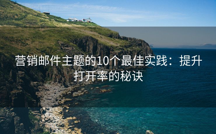 营销邮件主题的10个最佳实践：提升打开率的秘诀