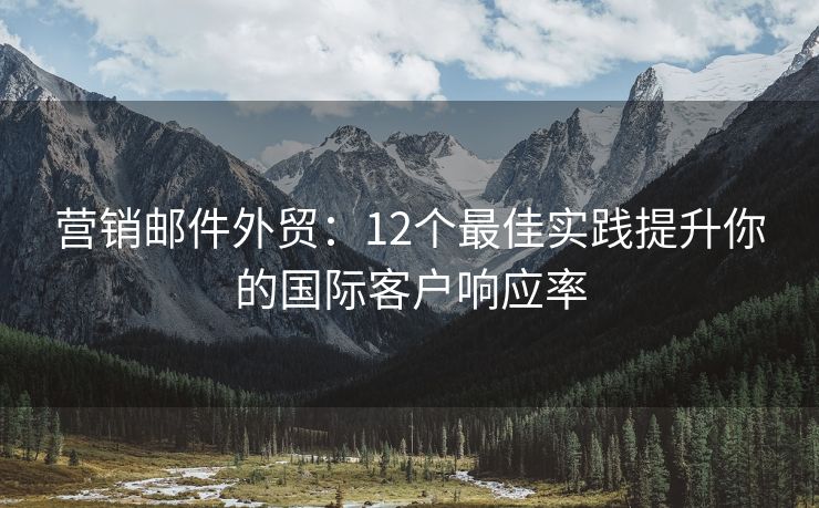 营销邮件外贸：12个最佳实践提升你的国际客户响应率